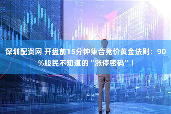 深圳配资网 开盘前15分钟集合竞价黄金法则：90%股民不知道的“涨停密码”！
