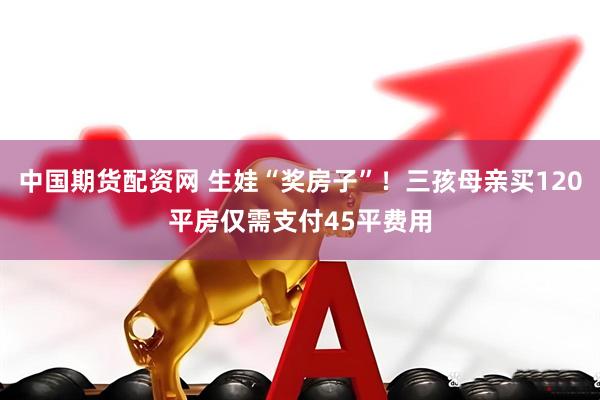 中国期货配资网 生娃“奖房子”！三孩母亲买120平房仅需支付45平费用