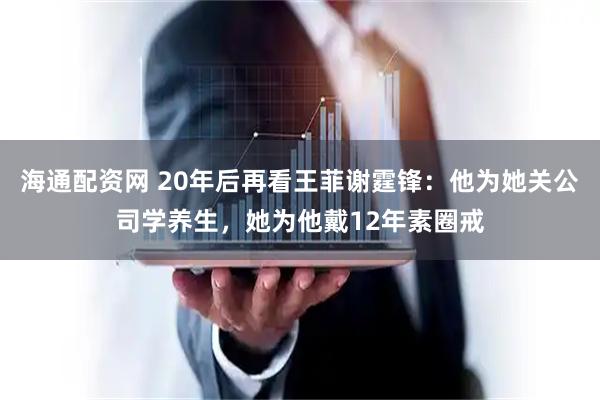 海通配资网 20年后再看王菲谢霆锋：他为她关公司学养生，她为他戴12年素圈戒
