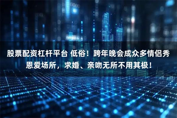 股票配资杠杆平台 低俗！跨年晚会成众多情侣秀恩爱场所，求婚、亲吻无所不用其极！