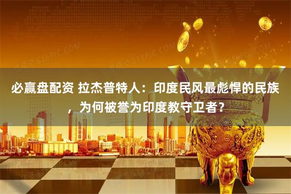 必赢盘配资 拉杰普特人：印度民风最彪悍的民族，为何被誉为印度教守卫者？