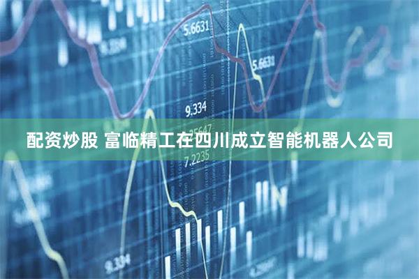 配资炒股 富临精工在四川成立智能机器人公司