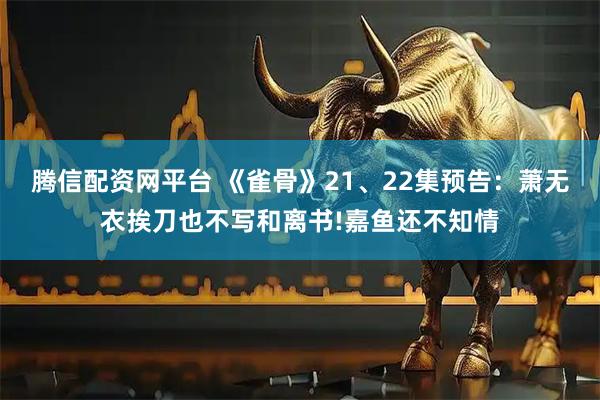腾信配资网平台 《雀骨》21、22集预告：萧无衣挨刀也不写和离书!嘉鱼还不知情