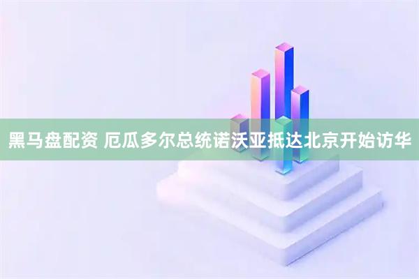 黑马盘配资 厄瓜多尔总统诺沃亚抵达北京开始访华