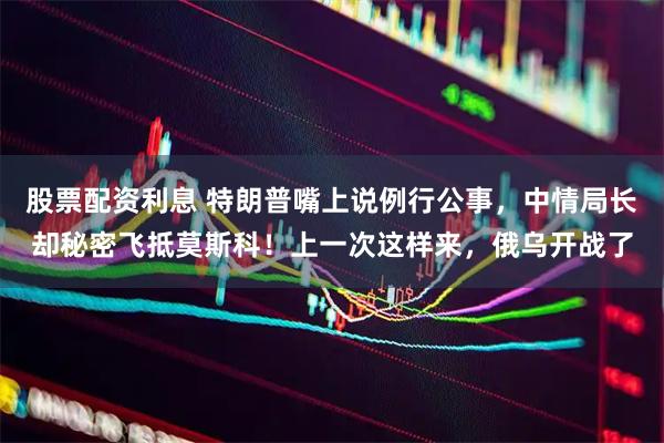 股票配资利息 特朗普嘴上说例行公事，中情局长却秘密飞抵莫斯科！上一次这样来，俄乌开战了